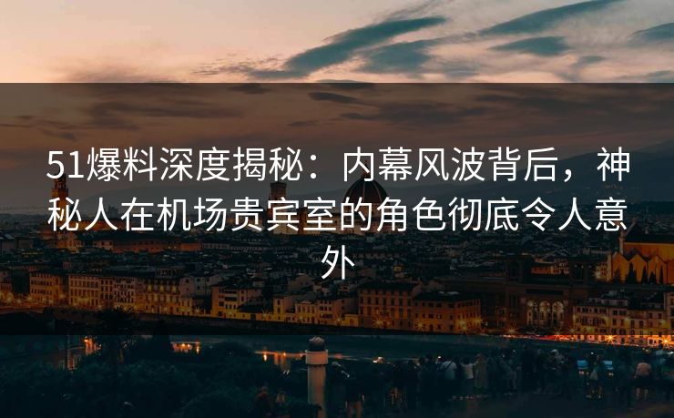 51爆料深度揭秘：内幕风波背后，神秘人在机场贵宾室的角色彻底令人意外