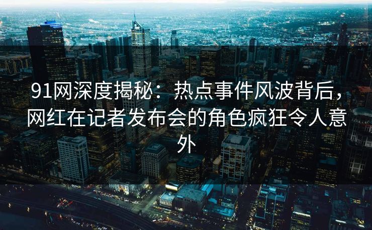 91网深度揭秘：热点事件风波背后，网红在记者发布会的角色疯狂令人意外