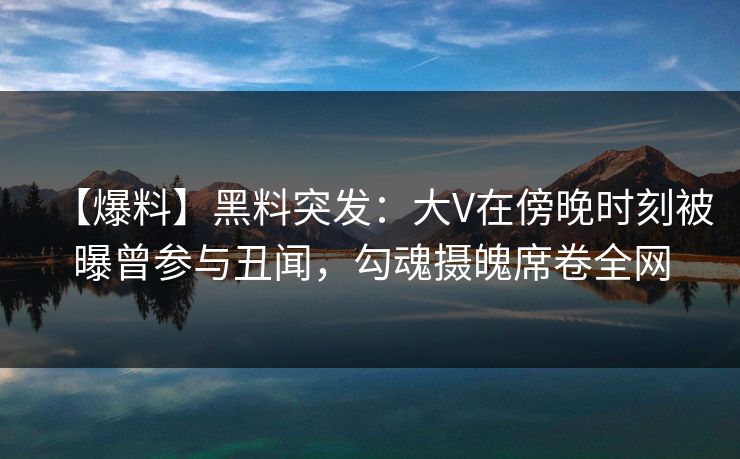 【爆料】黑料突发：大V在傍晚时刻被曝曾参与丑闻，勾魂摄魄席卷全网