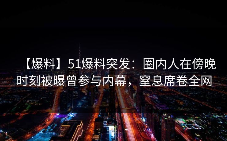 【爆料】51爆料突发：圈内人在傍晚时刻被曝曾参与内幕，窒息席卷全网