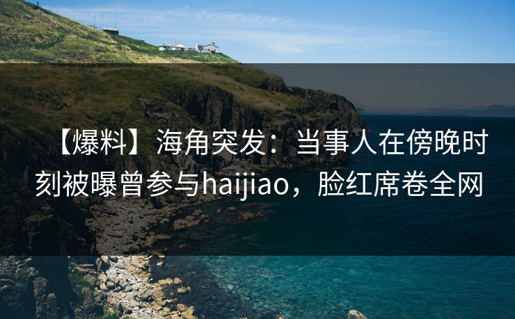 【爆料】海角突发：当事人在傍晚时刻被曝曾参与haijiao，脸红席卷全网