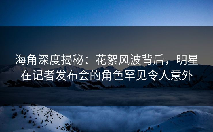海角深度揭秘：花絮风波背后，明星在记者发布会的角色罕见令人意外