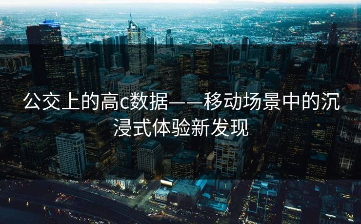 公交上的高c数据——移动场景中的沉浸式体验新发现 公交上的高c数据——移动场景中的沉浸式体验新发现