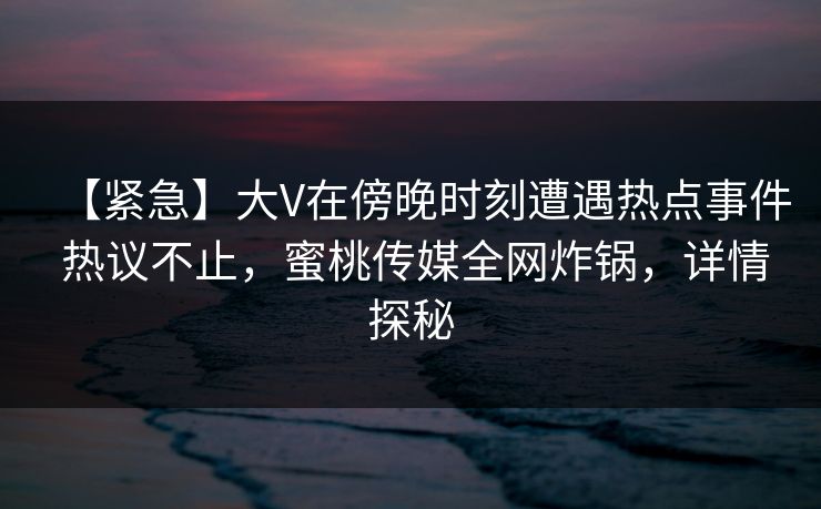 【紧急】大V在傍晚时刻遭遇热点事件 热议不止，蜜桃传媒全网炸锅，详情探秘
