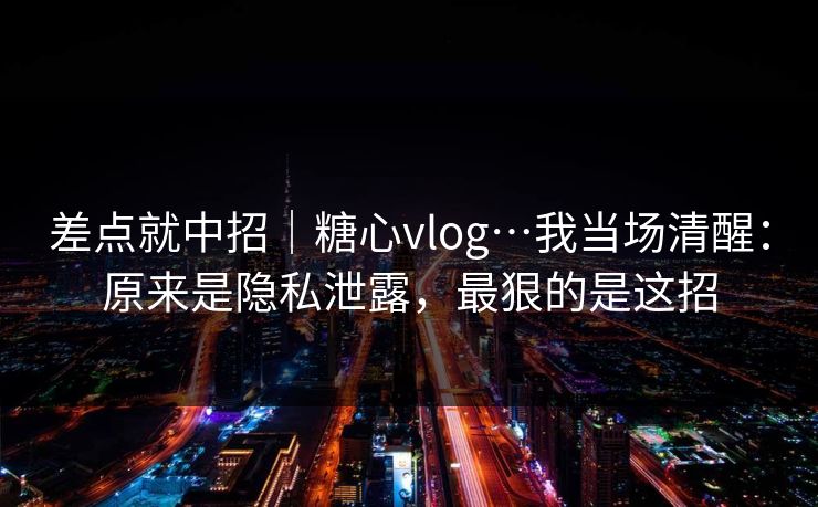 差点就中招|糖心vlog…我当场清醒:原来是隐私泄露,最狠的是这招 差点就中招|糖心vlog…我当场清醒:原来是隐私泄露,最狠的是这招