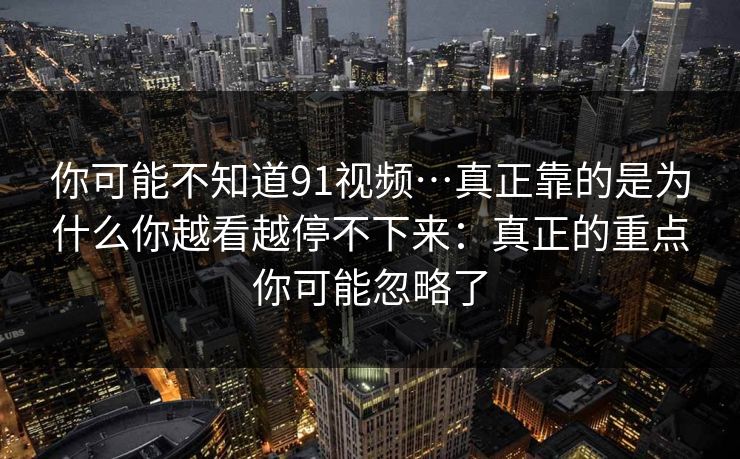 你可能不知道91视频…真正靠的是为什么你越看越停不下来:真正的重点你可能忽略了 你可能不知道91视频…真正靠的是为什么你越看越停不下来:真正的重点你可能忽略了