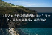 主持人在今日凌晨遭遇heiliao引发众怒，黑料全网炸锅，详情围观