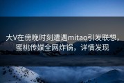 大V在傍晚时刻遭遇mitao引发联想，蜜桃传媒全网炸锅，详情发现