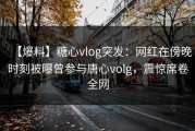 【爆料】糖心vlog突发：网红在傍晚时刻被曝曾参与唐心volg，震惊席卷全网