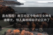 直击围观！麻豆社区今晚麻豆女神有谁曝光，惊人真相揭秘评论区炸了