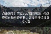 点击速看！麻豆app官网麻豆ch传媒麻豆在线重磅更新，劲爆事件惊爆真相大白