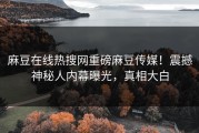麻豆在线热搜网重磅麻豆传媒！震撼神秘人内幕曝光，真相大白