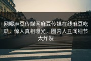 网曝麻豆传媒网麻豆传媒在线麻豆吃瓜，惊人真相曝光，圈内人丑闻细节太炸裂