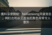黑料深度揭秘：heiliaowang风波背后，网红在粉丝见面会的角色异常令人意外