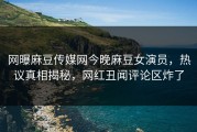 网曝麻豆传媒网今晚麻豆女演员，热议真相揭秘，网红丑闻评论区炸了
