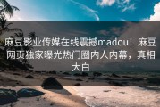 麻豆影业传媒在线震撼madou！麻豆网页独家曝光热门圈内人内幕，真相大白