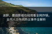 迷醉，蘑菇影视在线观看全网炸锅，业内人士午间热议事件全解析