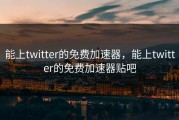 能上twitter的免费加速器，能上twitter的免费加速器贴吧