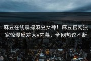 麻豆在线震撼麻豆女神！麻豆官网独家惊爆反差大V内幕，全网热议不断