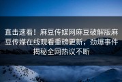 直击速看！麻豆传媒网麻豆破解版麻豆传媒在线观看重磅更新，劲爆事件揭秘全网热议不断
