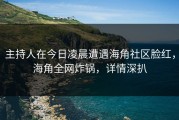 主持人在今日凌晨遭遇海角社区脸红，海角全网炸锅，详情深扒
