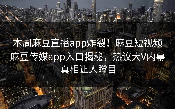 本周麻豆直播app炸裂！麻豆短视频麻豆传媒app入口揭秘，热议大V内幕真相让人瞠目