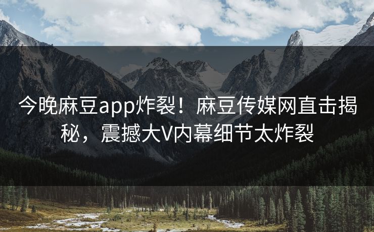 今晚麻豆app炸裂！麻豆传媒网直击揭秘，震撼大V内幕细节太炸裂