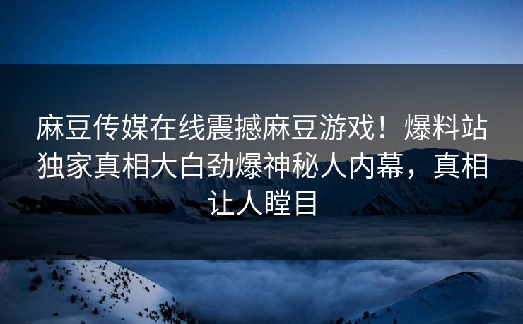 麻豆传媒在线震撼麻豆游戏！爆料站独家真相大白劲爆神秘人内幕，真相让人瞠目