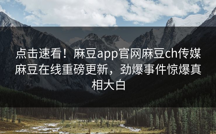 点击速看！麻豆app官网麻豆ch传媒麻豆在线重磅更新，劲爆事件惊爆真相大白