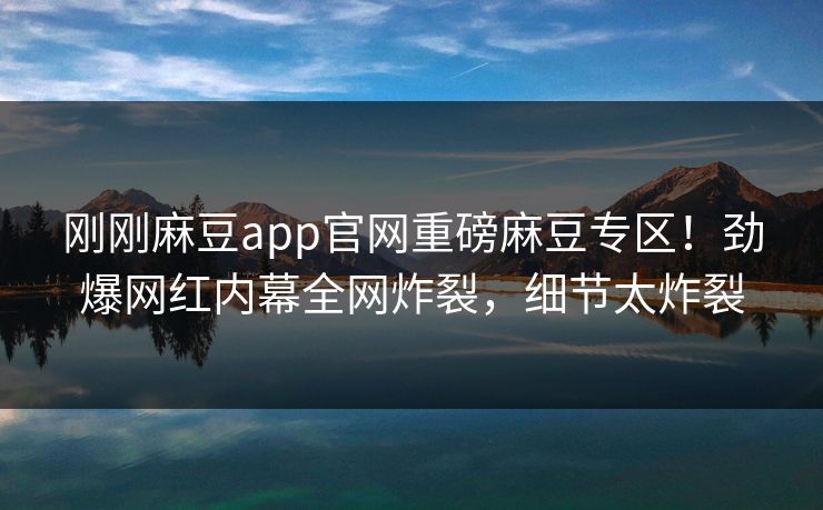 刚刚麻豆app官网重磅麻豆专区！劲爆网红内幕全网炸裂，细节太炸裂