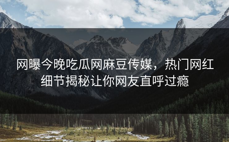 网曝今晚吃瓜网麻豆传媒，热门网红细节揭秘让你网友直呼过瘾