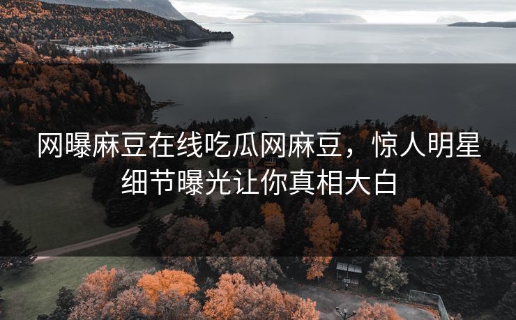 网曝麻豆在线吃瓜网麻豆，惊人明星细节曝光让你真相大白