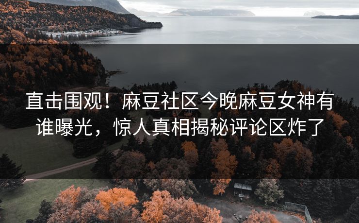 直击围观！麻豆社区今晚麻豆女神有谁曝光，惊人真相揭秘评论区炸了