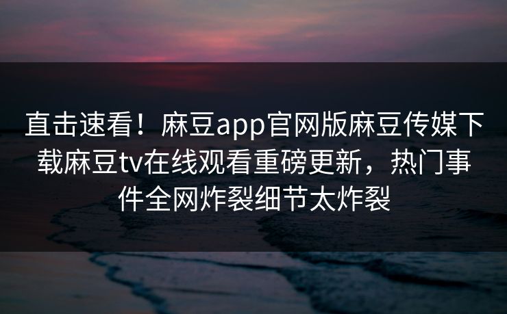 直击速看！麻豆app官网版麻豆传媒下载麻豆tv在线观看重磅更新，热门事件全网炸裂细节太炸裂