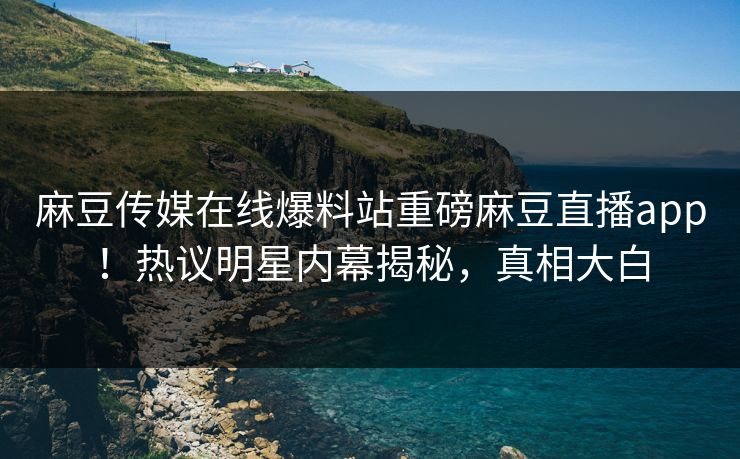 麻豆传媒在线爆料站重磅麻豆直播app！热议明星内幕揭秘，真相大白