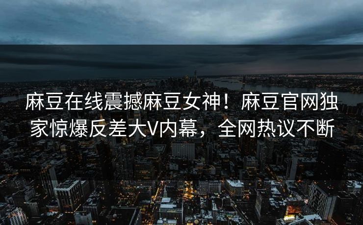 麻豆在线震撼麻豆女神！麻豆官网独家惊爆反差大V内幕，全网热议不断