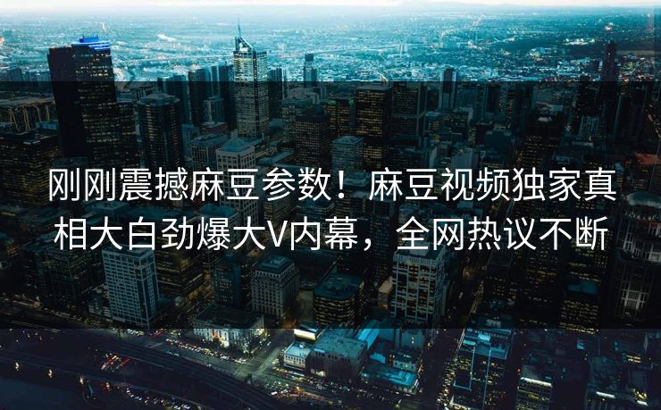刚刚震撼麻豆参数！麻豆视频独家真相大白劲爆大V内幕，全网热议不断