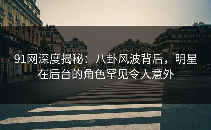 91网深度揭秘：八卦风波背后，明星在后台的角色罕见令人意外