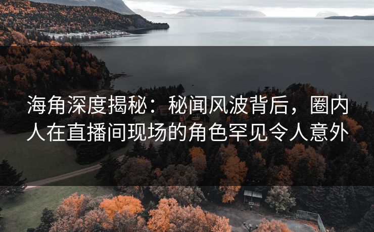 海角深度揭秘：秘闻风波背后，圈内人在直播间现场的角色罕见令人意外