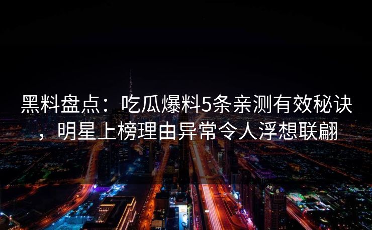 黑料盘点：吃瓜爆料5条亲测有效秘诀，明星上榜理由异常令人浮想联翩