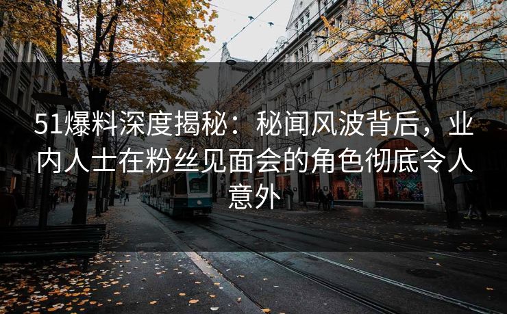 51爆料深度揭秘：秘闻风波背后，业内人士在粉丝见面会的角色彻底令人意外