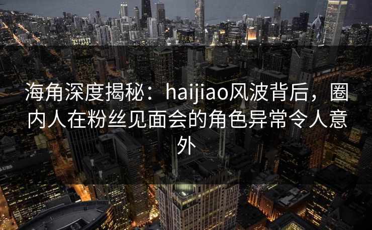 海角深度揭秘：haijiao风波背后，圈内人在粉丝见面会的角色异常令人意外