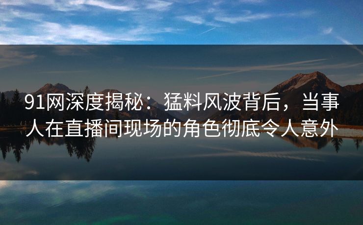 91网深度揭秘：猛料风波背后，当事人在直播间现场的角色彻底令人意外