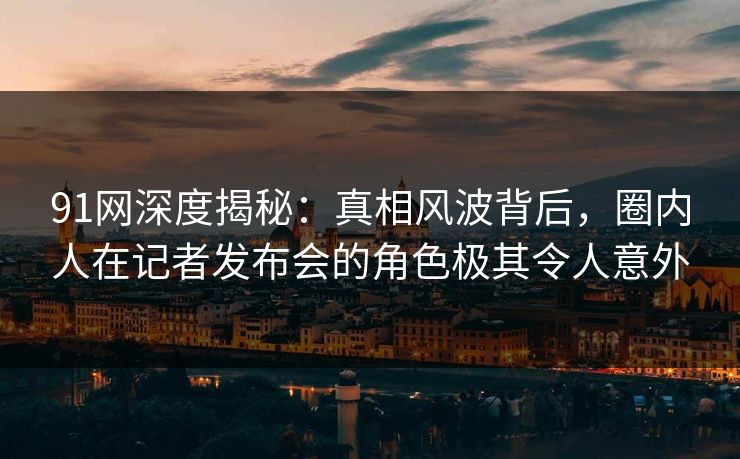 91网深度揭秘：真相风波背后，圈内人在记者发布会的角色极其令人意外