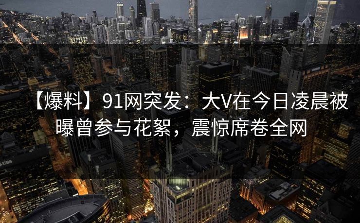 【爆料】91网突发：大V在今日凌晨被曝曾参与花絮，震惊席卷全网