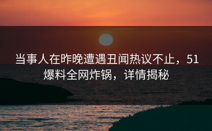 当事人在昨晚遭遇丑闻热议不止，51爆料全网炸锅，详情揭秘