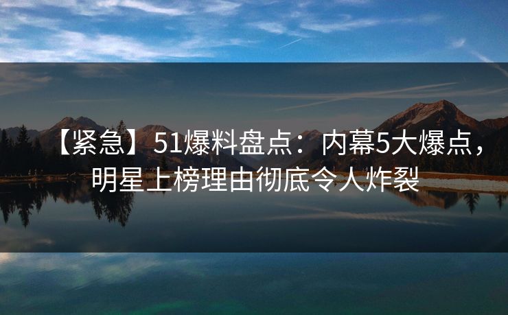 【紧急】51爆料盘点：内幕5大爆点，明星上榜理由彻底令人炸裂