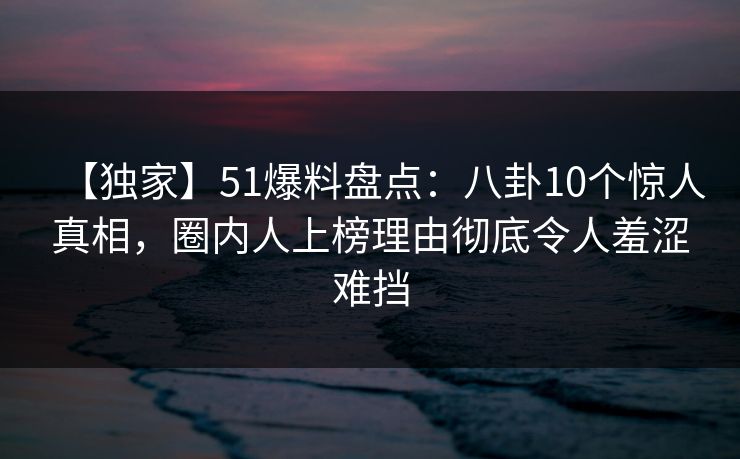 【独家】51爆料盘点：八卦10个惊人真相，圈内人上榜理由彻底令人羞涩难挡