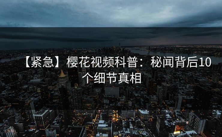 【紧急】樱花视频科普：秘闻背后10个细节真相