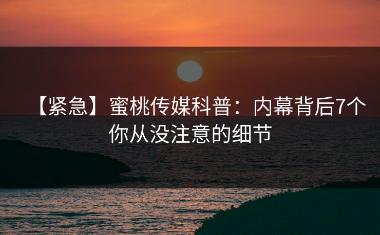 【紧急】蜜桃传媒科普：内幕背后7个你从没注意的细节